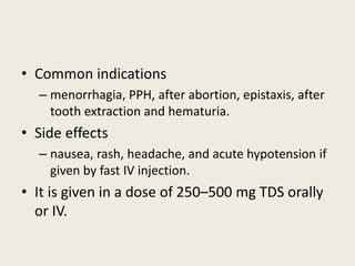 • Common indications
– menorrhagia, PPH, after abortion, epistaxis, after
tooth extraction and hematuria.
• Side effects
– nausea, rash, headache, and acute hypotension if
given by fast IV injection.
• It is given in a dose of 250–500 mg TDS orally
or IV.
 