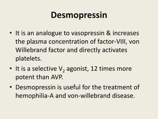 Desmopressin
• It is an analogue to vasopressin & increases
the plasma concentration of factor-VIII, von
Willebrand factor and directly activates
platelets.
• It is a selective V2 agonist, 12 times more
potent than AVP.
• Desmopressin is useful for the treatment of
hemophilia-A and von-willebrand disease.
 