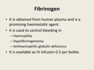 Fibrinogen
• It is obtained from human plasma and is a
promising haemostatic agent.
• It is used to control bleeding in
– Haemophilia
– Hypofibrinogenemia
– Antihaemophilic globulin deficiency.
• It is available as IV infusion 0.5 per bottle.
 