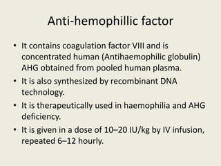 Anti-hemophillic factor
• It contains coagulation factor VIII and is
concentrated human (Antihaemophilic globulin)
AHG obtained from pooled human plasma.
• It is also synthesized by recombinant DNA
technology.
• It is therapeutically used in haemophilia and AHG
deficiency.
• It is given in a dose of 10–20 IU/kg by IV infusion,
repeated 6–12 hourly.
 