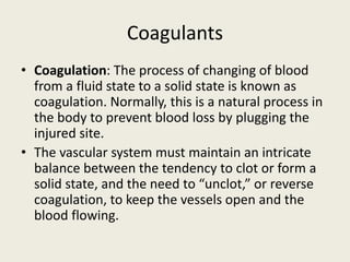 Coagulants
• Coagulation: The process of changing of blood
from a fluid state to a solid state is known as
coagulation. Normally, this is a natural process in
the body to prevent blood loss by plugging the
injured site.
• The vascular system must maintain an intricate
balance between the tendency to clot or form a
solid state, and the need to “unclot,” or reverse
coagulation, to keep the vessels open and the
blood flowing.
 