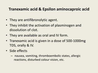 Tranexamic acid & Epsilon aminocaproic acid
• They are antifibronolytic agent.
• They inhibit the activation of plasminogen and
dissolution of clot.
• They are available as oral and IV form.
• Tranexamic acid is given in a dose of 500-1000mg
TDS, orally & IV.
• Side effects
– nausea, vomiting, thromboembolic states, allergic
reactions, disturbed colour vision, etc.
 
