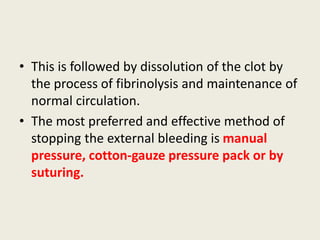 • This is followed by dissolution of the clot by
the process of fibrinolysis and maintenance of
normal circulation.
• The most preferred and effective method of
stopping the external bleeding is manual
pressure, cotton-gauze pressure pack or by
suturing.
 