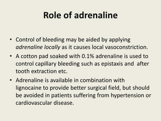 Role of adrenaline
• Control of bleeding may be aided by applying
adrenaline locally as it causes local vasoconstriction.
• A cotton pad soaked with 0.1% adrenaline is used to
control capillary bleeding such as epistaxis and after
tooth extraction etc.
• Adrenaline is available in combination with
lignocaine to provide better surgical field, but should
be avoided in patients suffering from hypertension or
cardiovascular disease.
 