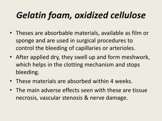 Gelatin foam, oxidized cellulose
• Theses are absorbable materials, available as film or
sponge and are used in surgical procedures to
control the bleeding of capillaries or arterioles.
• After applied dry, they swell up and form meshwork,
which helps in the clotting mechanism and stops
bleeding.
• These materials are absorbed within 4 weeks.
• The main adverse effects seen with these are tissue
necrosis, vascular stenosis & nerve damage.
 
