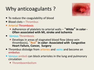 Why anticoagulants ?
 To reduce the coagulability of blood
 Blood clots – Thrombus
 Arterial Thrombosis:
 Adherence of platelets to arterial walls – “White” in color -
Often associated with MI, stroke and ischemia
 Venous Thrombosis:
 Develops in areas of stagnated blood flow (deep vein
thrombosis), “Red” in color- Associated with Congestive
Heart Failure, Cancer, Surgery
 Thrombus dislodge from arteries and veins and become an
embolus
 Venous emboli can block arterioles in the lung and pulmonary
circulation
 Thromboembolism
 