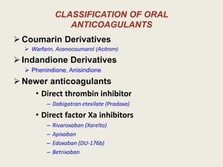 CLASSIFICATION OF ORAL
ANTICOAGULANTS
 Coumarin Derivatives
 Warfarin, Acenocoumarol (Acitrom)
 Indandione Derivatives
 Phenindione, Anisindione
 Newer anticoagulants
• Direct thrombin inhibitor
– Dabigatran etexilate (Pradaxa)
• Direct factor Xa inhibitors
– Rivaroxaban (Xarelto)
– Apixaban
– Edoxaban (DU-176b)
– Betrixaban
 