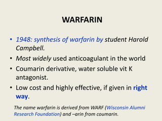 WARFARIN
• 1948: synthesis of warfarin by student Harold
Campbell.
• Most widely used anticoagulant in the world
• Coumarin derivative, water soluble vit K
antagonist.
• Low cost and highly effective, if given in right
way.
The name warfarin is derived from WARF (Wisconsin Alumni
Research Foundation) and –arin from coumarin.
 