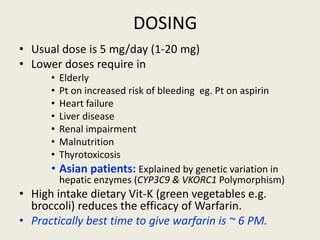 DOSING
• Usual dose is 5 mg/day (1-20 mg)
• Lower doses require in
• Elderly
• Pt on increased risk of bleeding eg. Pt on aspirin
• Heart failure
• Liver disease
• Renal impairment
• Malnutrition
• Thyrotoxicosis
• Asian patients: Explained by genetic variation in
hepatic enzymes (CYP3C9 & VKORC1 Polymorphism)
• High intake dietary Vit-K (green vegetables e.g.
broccoli) reduces the efficacy of Warfarin.
• Practically best time to give warfarin is ~ 6 PM.
 
