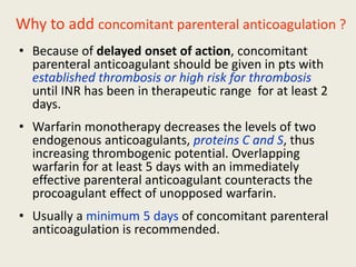 Why to add concomitant parenteral anticoagulation ?
• Because of delayed onset of action, concomitant
parenteral anticoagulant should be given in pts with
established thrombosis or high risk for thrombosis
until INR has been in therapeutic range for at least 2
days.
• Warfarin monotherapy decreases the levels of two
endogenous anticoagulants, proteins C and S, thus
increasing thrombogenic potential. Overlapping
warfarin for at least 5 days with an immediately
effective parenteral anticoagulant counteracts the
procoagulant effect of unopposed warfarin.
• Usually a minimum 5 days of concomitant parenteral
anticoagulation is recommended.
 