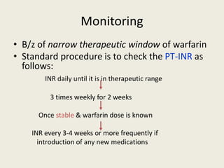 Monitoring
• B/z of narrow therapeutic window of warfarin
• Standard procedure is to check the PT-INR as
follows:
INR daily until it is in therapeutic range
3 times weekly for 2 weeks
Once stable & warfarin dose is known
INR every 3-4 weeks or more frequently if
introduction of any new medications
 