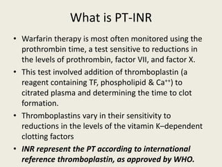 What is PT-INR
• Warfarin therapy is most often monitored using the
prothrombin time, a test sensitive to reductions in
the levels of prothrombin, factor VII, and factor X.
• This test involved addition of thromboplastin (a
reagent containing TF, phospholipid & Ca++) to
citrated plasma and determining the time to clot
formation.
• Thromboplastins vary in their sensitivity to
reductions in the levels of the vitamin K–dependent
clotting factors
• INR represent the PT according to international
reference thromboplastin, as approved by WHO.
 
