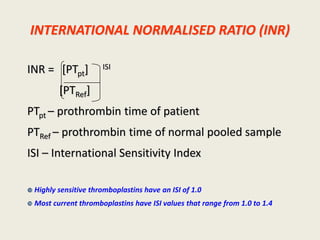 INTERNATIONAL NORMALISED RATIO (INR)
INR = [PTpt] ISI
[PTRef]
PTpt – prothrombin time of patient
PTRef – prothrombin time of normal pooled sample
ISI – International Sensitivity Index
 Highly sensitive thromboplastins have an ISI of 1.0
 Most current thromboplastins have ISI values that range from 1.0 to 1.4
 