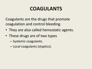 COAGULANTS
Coagulants are the drugs that promote
coagulation and control bleeding.
• They are also called hemostatic agents.
• These drugs are of two types
– Systemic coagulants.
– Local coagulants (styptics).
 