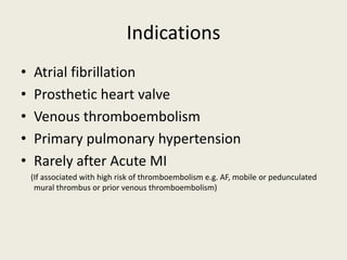 Indications
• Atrial fibrillation
• Prosthetic heart valve
• Venous thromboembolism
• Primary pulmonary hypertension
• Rarely after Acute MI
(If associated with high risk of thromboembolism e.g. AF, mobile or pedunculated
mural thrombus or prior venous thromboembolism)
 