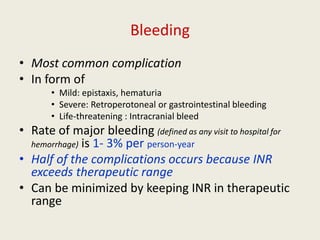 Bleeding
• Most common complication
• In form of
• Mild: epistaxis, hematuria
• Severe: Retroperotoneal or gastrointestinal bleeding
• Life-threatening : Intracranial bleed
• Rate of major bleeding (defined as any visit to hospital for
hemorrhage) is 1- 3% per person-year
• Half of the complications occurs because INR
exceeds therapeutic range
• Can be minimized by keeping INR in therapeutic
range
 