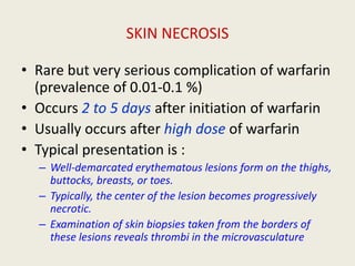 SKIN NECROSIS
• Rare but very serious complication of warfarin
(prevalence of 0.01-0.1 %)
• Occurs 2 to 5 days after initiation of warfarin
• Usually occurs after high dose of warfarin
• Typical presentation is :
– Well-demarcated erythematous lesions form on the thighs,
buttocks, breasts, or toes.
– Typically, the center of the lesion becomes progressively
necrotic.
– Examination of skin biopsies taken from the borders of
these lesions reveals thrombi in the microvasculature
 