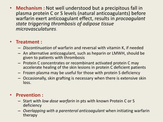 • Mechanism : Not well understood but a precipitous fall in
plasma protein C or S levels (natural anticoagulants) before
warfarin exert anticoagulant effect, results in procoagulant
state triggering thrombosis of adipose tissue
microvasculatures.
• Treatment :
– Discontinuation of warfarin and reversal with vitamin K, if needed
– An alternative anticoagulant, such as heparin or LMWH, should be
given to patients with thrombosis
– Protein C concentrates or recombinant activated protein C may
accelerate healing of the skin lesions in protein C deficient patients
– Frozen plasma may be useful for those with protein S deficiency
– Occasionally, skin grafting is necessary when there is extensive skin
loss.
• Prevention :
– Start with low dose warfarin in pts with known Protein C or S
deficiency
– Overlapping with a parenteral anticoagulant when initiating warfarin
therapy
 