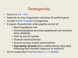 Teratogenicity
• Occurs in 3.5 – 6 %
• Depends on time of gestation and dose of warfarin given
• Usually in first trimester of pregnancy
• It causes characteristic embryopathy consist of :
• Nasal hypoplasia and
• Chondrodysplasia punctata (epiphyseal and vertebral
bone stippling)
• Cleft lip and (or) palate
• Choanal stenosis/atresia
• Central nervous system abnormalities
• Coarctation of aorta (Rare malformations described
following first trimester exposure to warfarin)
• Occurs especially if warfarin dose is > 5 mg/day
 