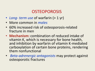OSTEOPOROSIS
• Long- term use of warfarin (> 1 yr)
• More common in males
• 60% increased risk of osteoporosis-related
fracture in men
• Mechanism: combination of reduced intake of
vitamin K, which is necessary for bone health,
and inhibition by warfarin of vitamin K-mediated
carboxylation of certain bone proteins, rendering
them nonfunctional
• Beta-adrenergic antagonists may protect against
osteoporotic fractures
 
