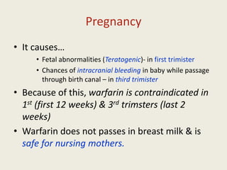 Pregnancy
• It causes…
• Fetal abnormalities (Teratogenic)- in first trimister
• Chances of intracranial bleeding in baby while passage
through birth canal – in third trimister
• Because of this, warfarin is contraindicated in
1st (first 12 weeks) & 3rd trimsters (last 2
weeks)
• Warfarin does not passes in breast milk & is
safe for nursing mothers.
 
