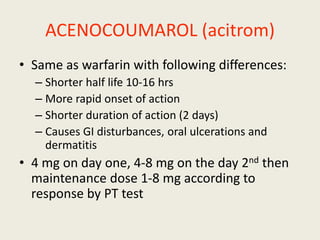 ACENOCOUMAROL (acitrom)
• Same as warfarin with following differences:
– Shorter half life 10-16 hrs
– More rapid onset of action
– Shorter duration of action (2 days)
– Causes GI disturbances, oral ulcerations and
dermatitis
• 4 mg on day one, 4-8 mg on the day 2nd then
maintenance dose 1-8 mg according to
response by PT test
 