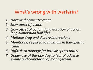 What’s wrong with warfarin?
1. Narrow therapeutic range
2. Slow onset of action
3. Slow offset of action (long duration of action,
long elimination half life)
4. Multiple drug and dietary interactions
5. Monitoring required to maintain in therapeutic
range
6. Difficult to manage for invasive procedures
7. Under-use of therapy due to fear of adverse
events and complexity of management
 