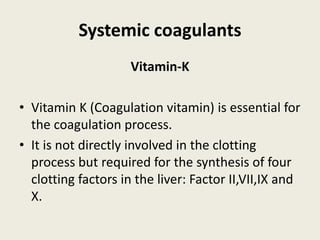 Systemic coagulants
Vitamin-K
• Vitamin K (Coagulation vitamin) is essential for
the coagulation process.
• It is not directly involved in the clotting
process but required for the synthesis of four
clotting factors in the liver: Factor II,VII,IX and
X.
 