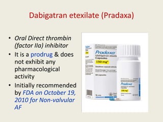 Dabigatran etexilate (Pradaxa)
• Oral Direct thrombin
(factor IIa) inhibitor
• It is a prodrug & does
not exhibit any
pharmacological
activity
• Initially recommended
by FDA on October 19,
2010 for Non-valvular
AF
 