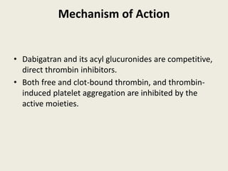 Mechanism of Action
• Dabigatran and its acyl glucuronides are competitive,
direct thrombin inhibitors.
• Both free and clot-bound thrombin, and thrombin-
induced platelet aggregation are inhibited by the
active moieties.
 