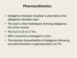 Pharmacokinetics
• Dabigatran etexilate mesylate is absorbed as the
dabigatran etexilate ester.
• The ester is then hydrolyzed, forming dabigatran,
the active moiety.
• The t1/2 is 15 to 17 hrs.
• 90% is excreted unchanged in urine.
• The absolute bioavailability of dabigatran following
oral administration is approximately 3 to 7% .
 