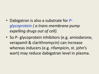 • Dabigatran is also a substrate for P-
glycoprotein ( a trans-membrane pump
expelling drugs out of cell).
• So P- glycoprotein inhibitors (e.g. amiodarone,
verapamil & clarithromycin) can increase
whereas inducers (e.g. rifampicin, st. john’s
wart) may reduce dabigatran level in plasma.
 