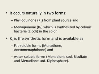 • It occurs naturally in two forms:
– Phylloquinone (K1) from plant source and
– Menaquinone (K2) which is synthesized by colonic
bacteria (E.coli) in the colon.
• K3 is the synthetic form and is available as
– Fat-soluble forms (Menadione,
Acetomenaphthone) and
– water-soluble forms (Menadione sod. Bisulfate
and Menadione sod. Diphosphate).
 