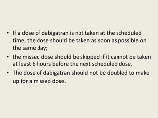 • If a dose of dabigatran is not taken at the scheduled
time, the dose should be taken as soon as possible on
the same day;
• the missed dose should be skipped if it cannot be taken
at least 6 hours before the next scheduled dose.
• The dose of dabigatran should not be doubled to make
up for a missed dose.
 