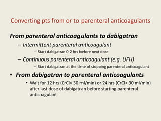 Converting pts from or to parenteral anticoagulants
From parenteral anticoagulants to dabigatran
– Intermittent parenteral anticoagulant
– Start dabigatran 0-2 hrs before next dose
– Continuous parenteral anticoagulant (e.g. UFH)
– Start dabigatran at the time of stopping parenteral anticoagulant
• From dabigatran to parenteral anticoagulants
• Wait for 12 hrs (CrCl> 30 ml/min) or 24 hrs (CrCl< 30 ml/min)
after last dose of dabigatran before starting parenteral
anticoagulant
 