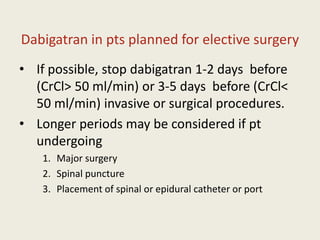 Dabigatran in pts planned for elective surgery
• If possible, stop dabigatran 1-2 days before
(CrCl> 50 ml/min) or 3-5 days before (CrCl<
50 ml/min) invasive or surgical procedures.
• Longer periods may be considered if pt
undergoing
1. Major surgery
2. Spinal puncture
3. Placement of spinal or epidural catheter or port
 
