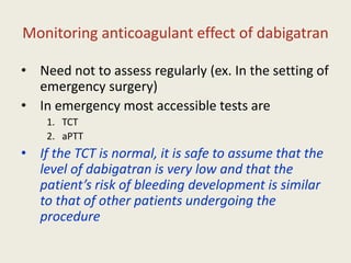 Monitoring anticoagulant effect of dabigatran
• Need not to assess regularly (ex. In the setting of
emergency surgery)
• In emergency most accessible tests are
1. TCT
2. aPTT
• If the TCT is normal, it is safe to assume that the
level of dabigatran is very low and that the
patient’s risk of bleeding development is similar
to that of other patients undergoing the
procedure
 