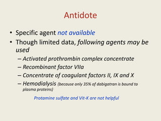 Antidote
• Specific agent not available
• Though limited data, following agents may be
used
– Activated prothrombin complex concentrate
– Recombinant factor VIIa
– Concentrate of coagulant factors II, IX and X
– Hemodialysis (because only 35% of dabigatran is bound to
plasma proteins)
Protamine sulfate and Vit-K are not helpful
 