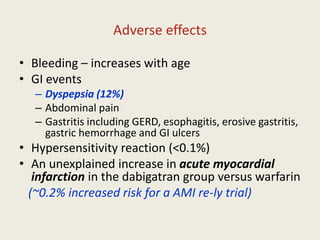 Adverse effects
• Bleeding – increases with age
• GI events
– Dyspepsia (12%)
– Abdominal pain
– Gastritis including GERD, esophagitis, erosive gastritis,
gastric hemorrhage and GI ulcers
• Hypersensitivity reaction (<0.1%)
• An unexplained increase in acute myocardial
infarction in the dabigatran group versus warfarin
(~0.2% increased risk for a AMI re-ly trial)
 