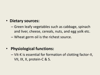• Dietary sources:
– Green leafy vegetables such as cabbage, spinach
and liver, cheese, cereals, nuts, and egg yolk etc.
– Wheat germ oil is the richest source.
• Physiological functions:
– Vit-K is essential for formation of clotting factor-II,
VII, IX, X, protein-C & S.
 