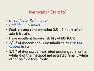 Rivaroxaban (Xarelto)
• Direct factor Xa inhibitor
• Half life: 7 - 9 hours
• Peak plasma concentration 0.5 – 3 hours after
administration
• Have excellent bio-availability of 80-100%
• 2/3rd of rivaroxaban is metabolized by CYP3A4
system in liver
• 1/3rd of rivaroxaban excreted unchanged in urine
while ½ of the metabolized excreted renally while
other half via fecal route.
 