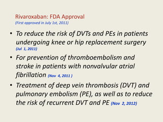 • To reduce the risk of DVTs and PEs in patients
undergoing knee or hip replacement surgery
(Jul 1, 2011)
• For prevention of thromboembolism and
stroke in patients with nonvalvular atrial
fibrillation (Nov 4, 2011 )
• Treatment of deep vein thrombosis (DVT) and
pulmonary embolism (PE), as well as to reduce
the risk of recurrent DVT and PE (Nov 2, 2012)
Rivaroxaban: FDA Approval
(First approved in July 1st, 2011)
 