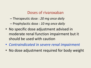 Doses of rivaroxaban
– Therapeutic dose : 20 mg once daily
– Prophylactic dose : 10 mg once daily
• No specific dose adjustment advised in
moderate renal function impairment but it
should be used with caution
• Contraindicated in severe renal impairment
• No dose adjustment required for body weight
 