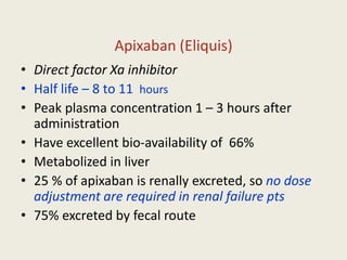 Apixaban (Eliquis)
• Direct factor Xa inhibitor
• Half life – 8 to 11 hours
• Peak plasma concentration 1 – 3 hours after
administration
• Have excellent bio-availability of 66%
• Metabolized in liver
• 25 % of apixaban is renally excreted, so no dose
adjustment are required in renal failure pts
• 75% excreted by fecal route
 