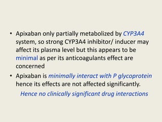 • Apixaban only partially metabolized by CYP3A4
system, so strong CYP3A4 inhibitor/ inducer may
affect its plasma level but this appears to be
minimal as per its anticoagulants effect are
concerned
• Apixaban is minimally interact with P glycoprotein
hence its effects are not affected significantly.
Hence no clinically significant drug interactions
 