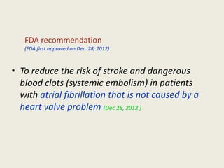 • To reduce the risk of stroke and dangerous
blood clots (systemic embolism) in patients
with atrial fibrillation that is not caused by a
heart valve problem (Dec 28, 2012 )
FDA recommendation
(FDA first approved on Dec. 28, 2012)
 