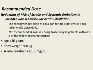 Recommended Dose
Reduction of Risk of Stroke and Systemic Embolism in
Patients with Nonvalvular Atrial Fibrillation
– The recommended dose of apixaban for most patients is 5 mg
taken orally twice daily.
– The recommended dose is 2.5 mg twice daily in patients with any
2 of the following characteristics:
• age ≥80 years
• body weight ≤60 kg
• serum creatinine ≥1.5 mg/dL
 