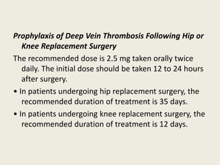 Prophylaxis of Deep Vein Thrombosis Following Hip or
Knee Replacement Surgery
The recommended dose is 2.5 mg taken orally twice
daily. The initial dose should be taken 12 to 24 hours
after surgery.
• In patients undergoing hip replacement surgery, the
recommended duration of treatment is 35 days.
• In patients undergoing knee replacement surgery, the
recommended duration of treatment is 12 days.
 