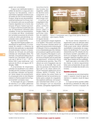 50
QUÍMICA NOVA NA ESCOLA N° 18, NOVEMBRO 2003Tratamento de água: o papel do coagulante
podem ser comentadas.
A água a ser clarificada recebe o
sulfato de alumínio e a água de cal e
ingressa nos floculadores, onde é
submetida à agitação mecânica (uso
do bastão de vidro na demonstração).
A seguir, dirige-se aos decantadores,
onde permanece por 3 a 4 horas, tem-
po necessário para que as partículas
maiores depositem-se no fundo dos
tanques. A Figura 1 ilustra o que ocor-
re. A água contendo as partículas que
não se depositaram extravasa para
canaletas, no topo dos decantadores,
e é enviada aos filtros, constituídos
por camadas sucessivas de antracito
e areia de várias granulometrias, su-
portadas sobre cascalho (uso de pa-
pel de filtro, no experimento).
Algumas informações auxiliam a in-
terpretação do experimento. A concei-
tuação de colóide e a influência do
tamanho das partículas na velocidade
de sedimentação mostram a impossi-
bilidade de remoção de partículas
coloidais por decantação direta. Por
exemplo, uma partícula esférica de um
material com densidade 2,65 g/mL,
cujo raio é 100 nm (1 nm = 10-9
m),
levaria 230 h para sedimentar, num
percurso de 30 cm, em água a 20 °C
(Singley, 1998).
A propriedade de dispersões
coloidais de espalharem a luz (efeito
Tyndall) permite constatar a presença
de partículas coloidais nos líquidos,
em várias etapas do procedimento.
A comparação entre os dois filtrados
obtidos no final do experimento (Figu-
ra 2) também se baseia nisso.
A informação de que o hidróxido
de alumínio é um sólido gelatinoso
pouco solúvel é importante para o
reconhecimento
das funções dos
reagentes, sulfato
de alumínio como
coagulante e hi-
dróxido de cálcio
para corrigir o pH.
A química da
coagulação é rela-
tivamente com-
plexa, conforme
discutido por
Grassi (2001) e
Singley (1998). As
partículas coloi-
dais de argilomi-
nerais, presentes
em águas naturais
turvas, apresentam cargas negativas
e se repelem. Para serem removidas,
essas impurezas coloidais devem se
aglomerar previamente à decantação
e à filtração. O termo coagulação refe-
re-se à desestabilização dos colóides,
provocada por agente químico adicio-
nado, enquanto a floculação é o pro-
cesso em que a agitação lenta pro-
porciona condições para as partículas
se aglutinarem, produzindo flocos
suficientemente grandes. Nas ETA
utilizam-se como coagulante sais de
alumínio ou de ferro(III). Nas condi-
ções do processo de tratamento de
água (pH 5 a 9), esses cátions pro-
duzem hidróxidos gelatinosos pouco
solúveis, Al(OH)3
e Fe(OH)3
. As es-
pécies reativas que atuam sobre os
colóides formam-se nos primeiros ins-
tantes após a adição do coagulante.
São espécies catiônicas, com propor-
ção hidroxila/metal inferior a 3, por
isso interagem com as impurezas
coloidais, carregadas negativamente.
Se houver tempo disponível, o
experimento pode ser efetuado pelos
próprios alunos, divididos em grupos.
Cada grupo pode utilizar diferentes
quantidades e proporções do coagu-
lante e do alcalinizante. É o que se faz
diariamente nas ETA, através dos tes-
tes de jarra (“jar-test”), para definir, con-
forme as condições da água bruta, a
dosagem ideal dos reagentes para se
obter água tratada de boa qualidade.
Após esta aula e uma visita à ETA
da cidade, os alunos seguramente
terão outra compreensão do que está
envolvido no simples fato de abrir uma
torneira.
Questões propostas
1. Apresente as suas observações
sobre o aspecto visual da água de
represa e o aspecto visual da água
tratada.
2. O que se forma quando sulfato
de alumínio e hidróxido de cálcio são
misturados? Escreva a equação da
Figura 1: Etapas da decantação, após a coagulação/floculação, no tratamento de uma água bruta que apresenta turbidez elevada.
Figura 2: Comparação entre a água bruta apenas filtrada e a
água tratada e filtrada.
 