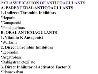 CLASSIFICATION OF ANTICOAGULANTS
A. PARENTERALANTICOAGULANTS
1. Indirect Thrombin Inhibitors
•Heparin
•Danaparoid
•Fondaparinux
B. ORALANTICOAGULANTS
1. Vitamin K Antagonist
•Warfarin
2. Direct Thrombin Inhibitors
•Lepirudin
•Argatroban
•Dabigatran etexilate
3. Direct Inhibitor of Activated Factor X
•Rivaroxaban
 